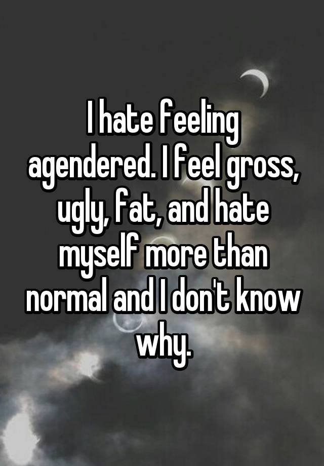 I hate feeling agendered. I feel gross, ugly, fat, and hate myself more than normal and I don't know why.