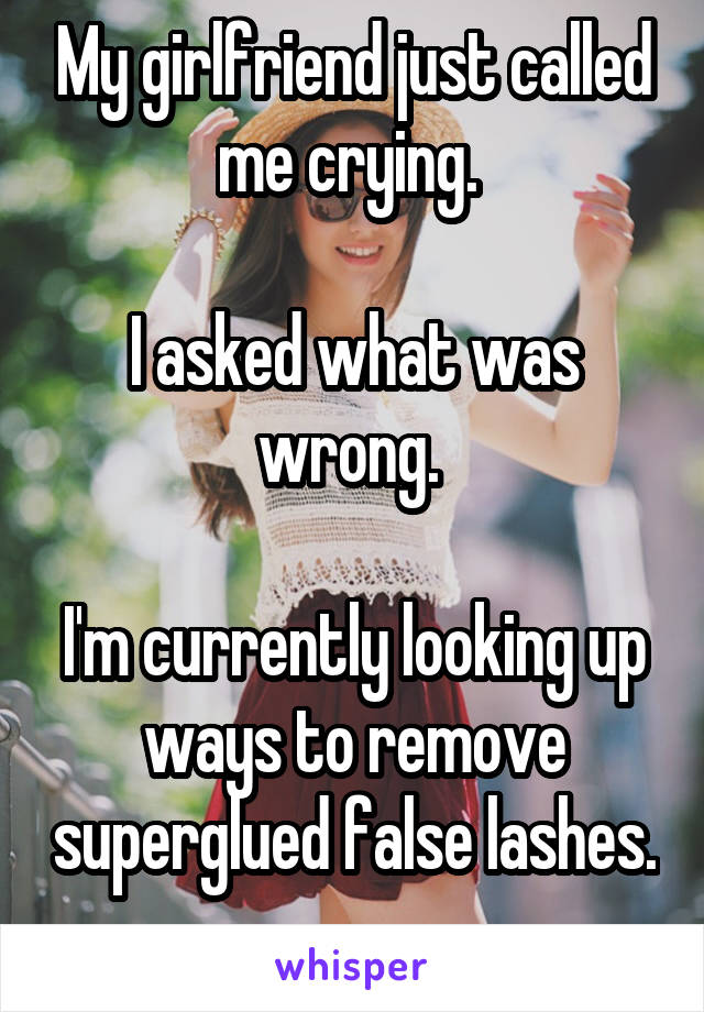 My girlfriend just called me crying. 

I asked what was wrong. 

I'm currently looking up ways to remove superglued false lashes. 