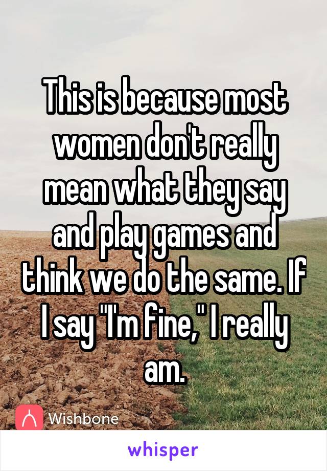 This is because most women don't really mean what they say and play games and think we do the same. If I say "I'm fine," I really am.