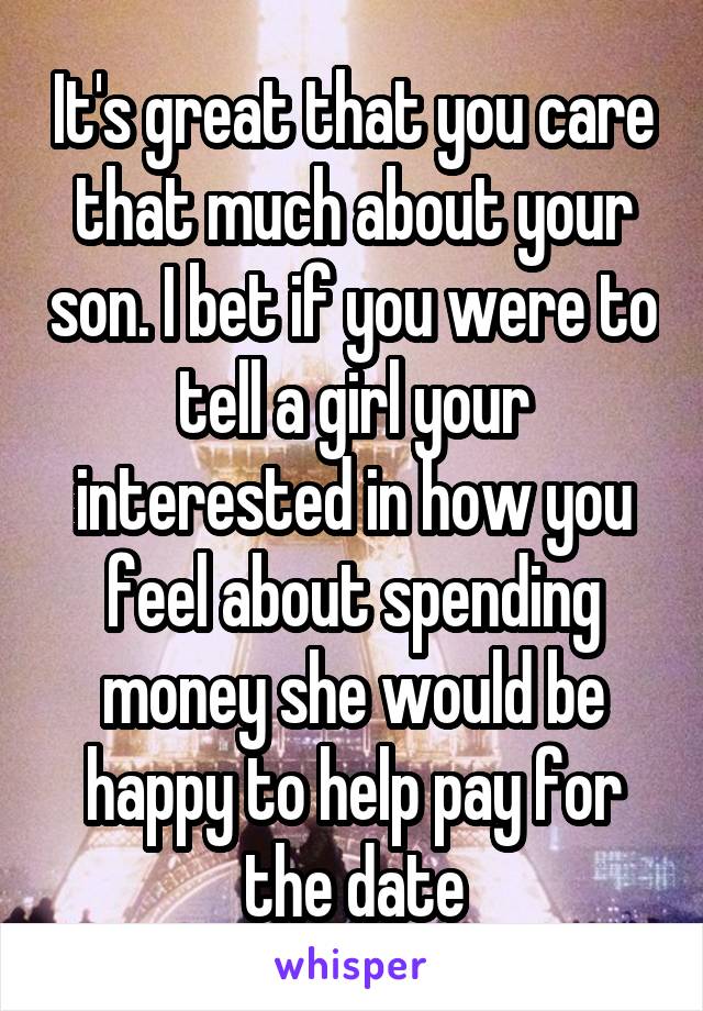 It's great that you care that much about your son. I bet if you were to tell a girl your interested in how you feel about spending money she would be happy to help pay for the date