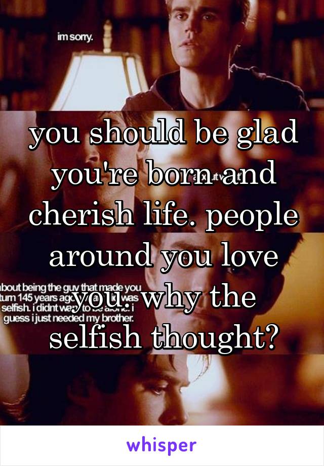 you should be glad you're born and cherish life. people around you love you. why the selfish thought?