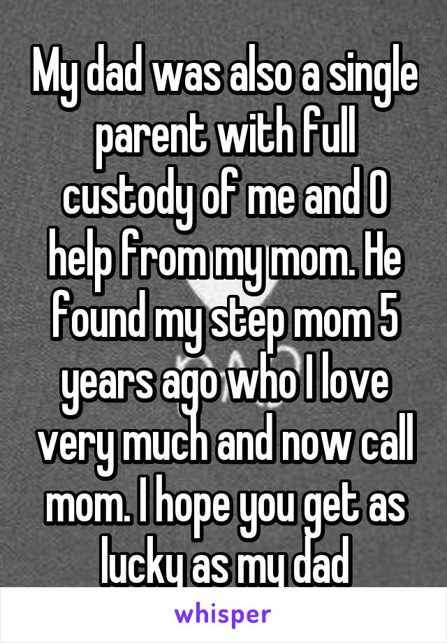 My dad was also a single parent with full custody of me and 0 help from my mom. He found my step mom 5 years ago who I love very much and now call mom. I hope you get as lucky as my dad