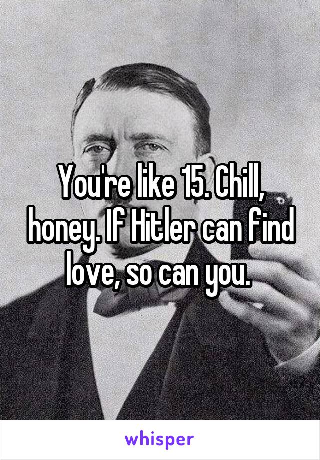 You're like 15. Chill, honey. If Hitler can find love, so can you. 