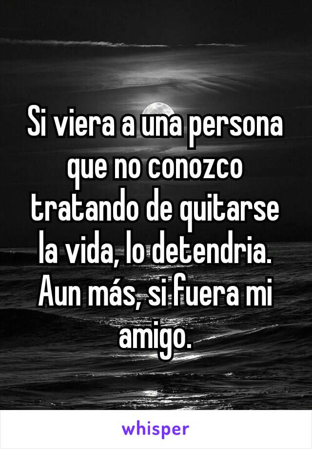 Si viera a una persona que no conozco tratando de quitarse la vida, lo detendria. Aun más, si fuera mi amigo.