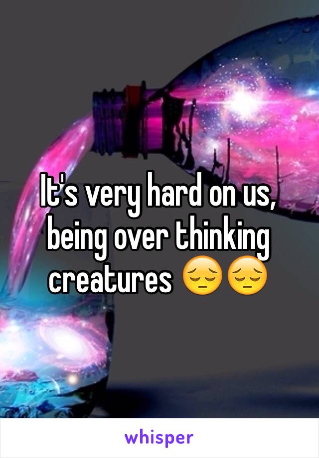 It's very hard on us, being over thinking creatures 😔😔