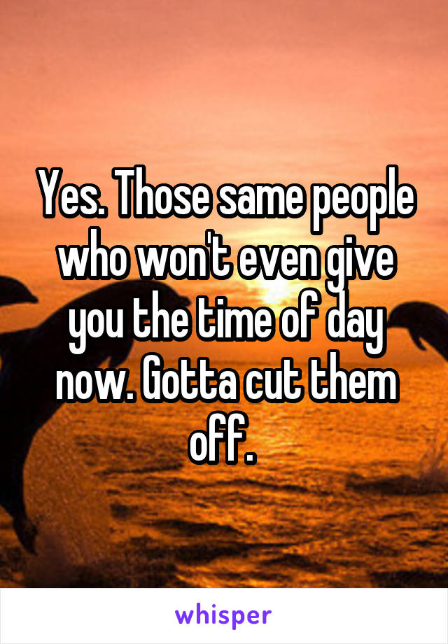 Yes. Those same people who won't even give you the time of day now. Gotta cut them off. 