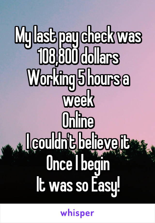 My last pay check was
108,800 dollars
Working 5 hours a week
Online
I couldn't believe it
Once I begin
It was so Easy!