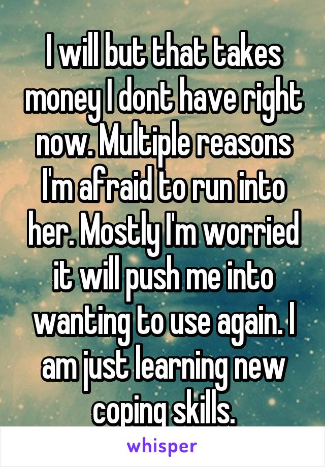 I will but that takes money I dont have right now. Multiple reasons I'm afraid to run into her. Mostly I'm worried it will push me into wanting to use again. I am just learning new coping skills.