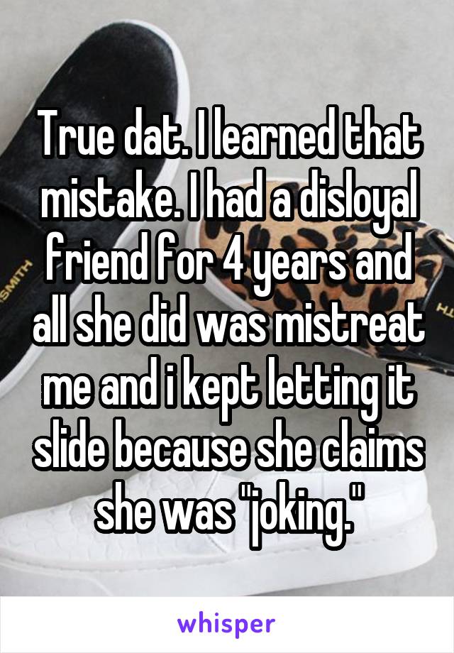 True dat. I learned that mistake. I had a disloyal friend for 4 years and all she did was mistreat me and i kept letting it slide because she claims she was "joking."