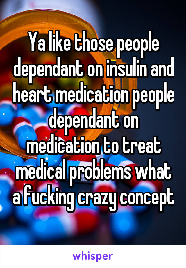 Ya like those people dependant on insulin and heart medication people dependant on medication to treat medical problems what a fucking crazy concept 