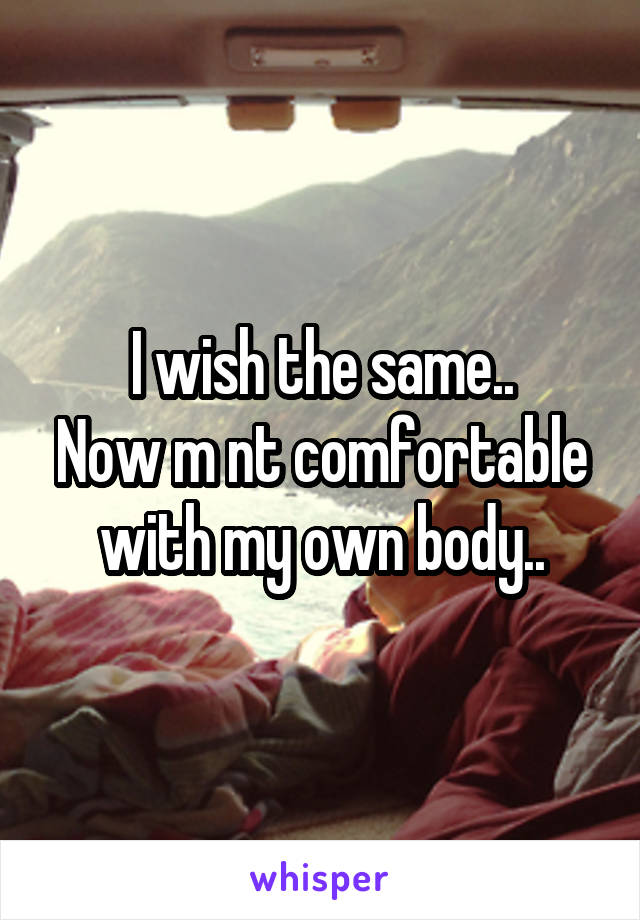 I wish the same..
Now m nt comfortable with my own body..