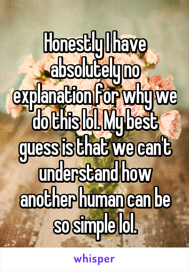 Honestly I have absolutely no explanation for why we do this lol. My best guess is that we can't understand how another human can be so simple lol.