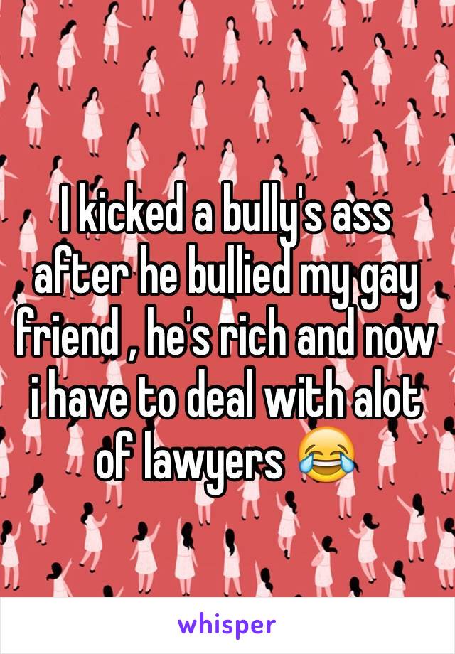 I kicked a bully's ass after he bullied my gay friend , he's rich and now i have to deal with alot of lawyers 😂