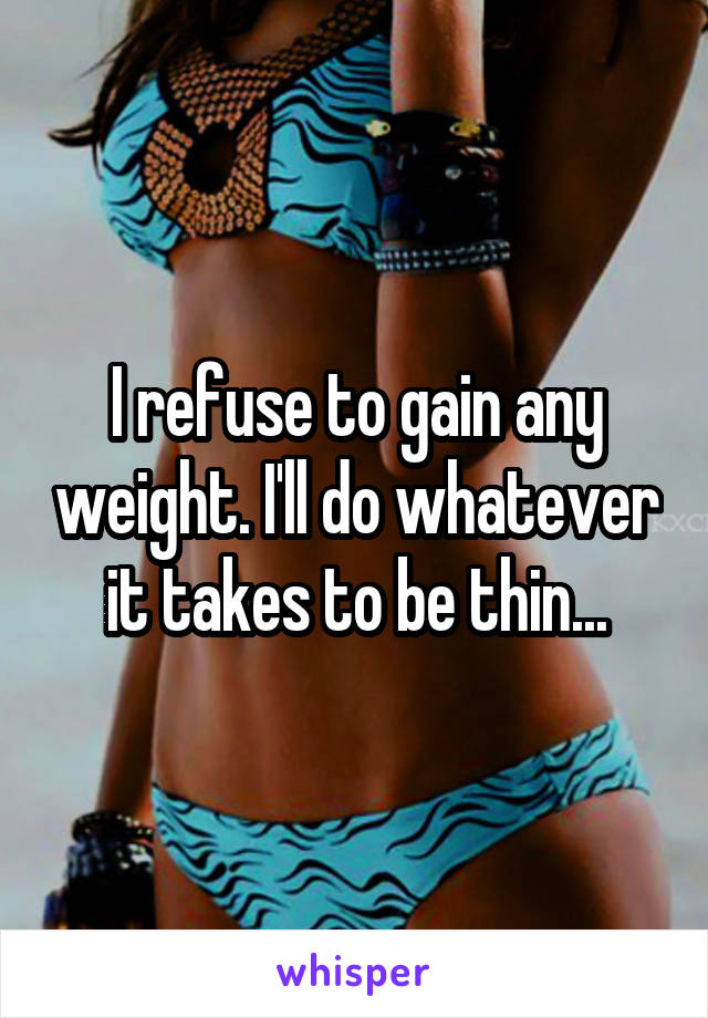 I refuse to gain any weight. I'll do whatever it takes to be thin...