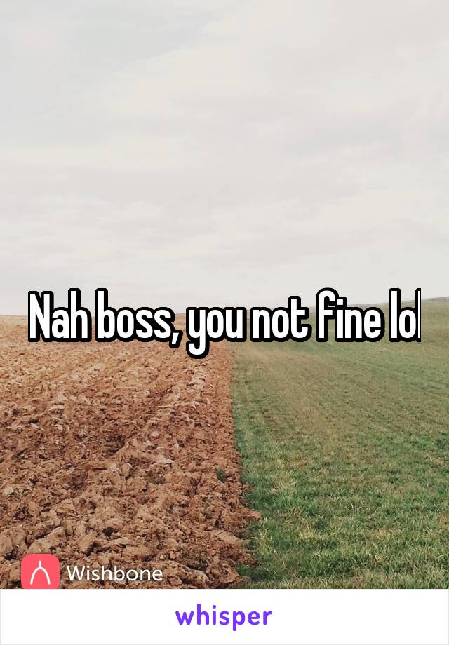 Nah boss, you not fine lol