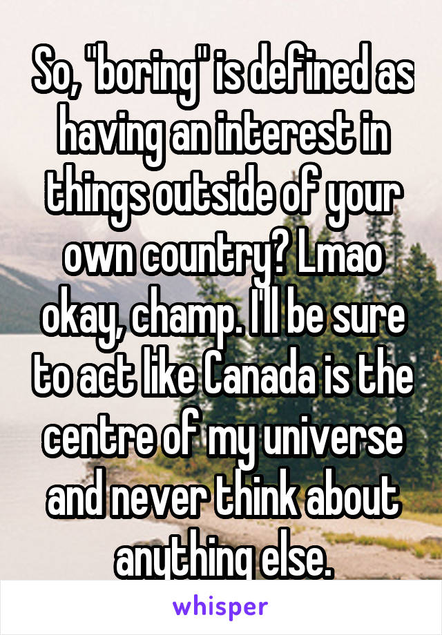 So, "boring" is defined as having an interest in things outside of your own country? Lmao okay, champ. I'll be sure to act like Canada is the centre of my universe and never think about anything else.