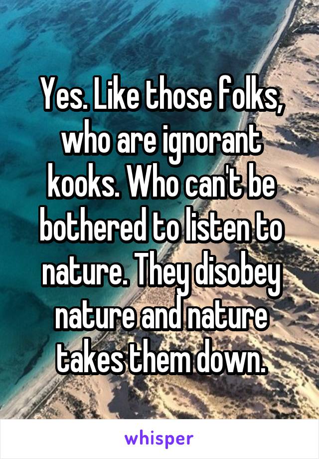 Yes. Like those folks, who are ignorant kooks. Who can't be bothered to listen to nature. They disobey nature and nature takes them down.