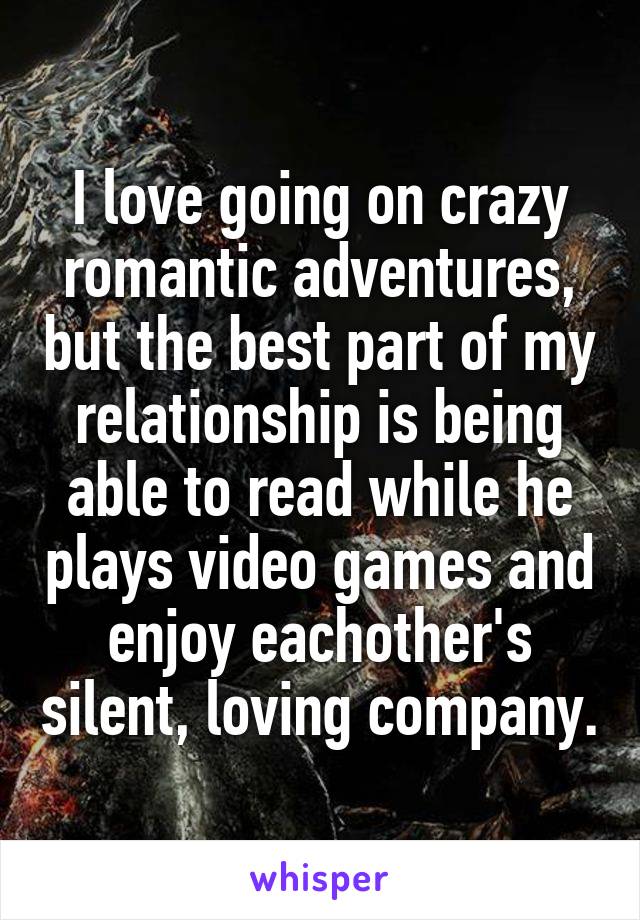 I love going on crazy romantic adventures, but the best part of my relationship is being able to read while he plays video games and enjoy eachother's silent, loving company.