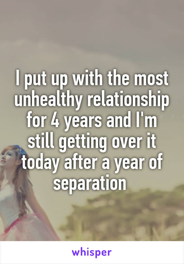 I put up with the most unhealthy relationship for 4 years and I'm still getting over it today after a year of separation 