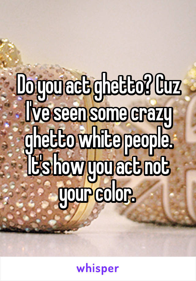 Do you act ghetto? Cuz I've seen some crazy ghetto white people. It's how you act not your color. 
