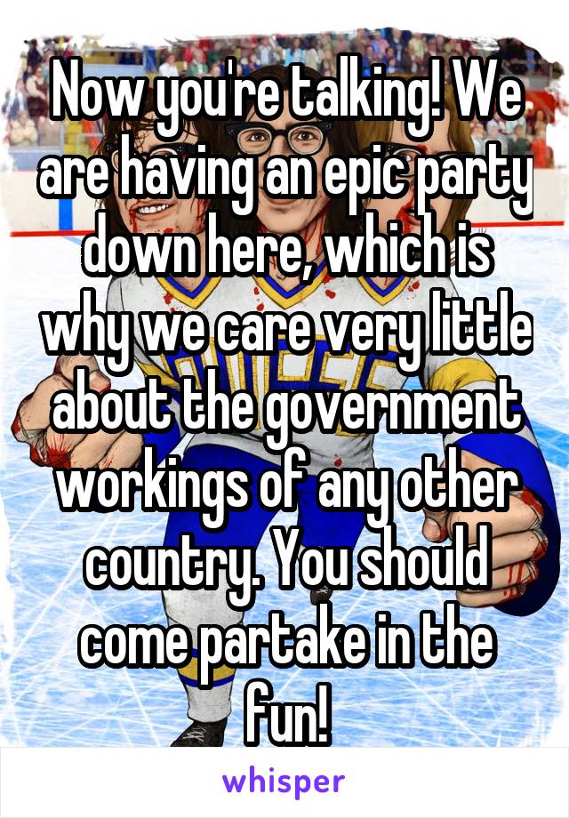 Now you're talking! We are having an epic party down here, which is why we care very little about the government workings of any other country. You should come partake in the fun!