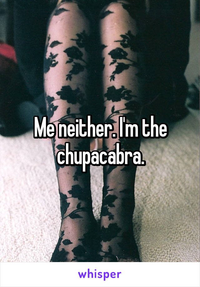 Me neither. I'm the chupacabra.