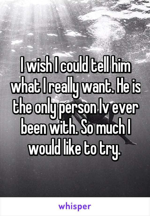 I wish I could tell him what I really want. He is the only person Iv ever been with. So much I would like to try. 