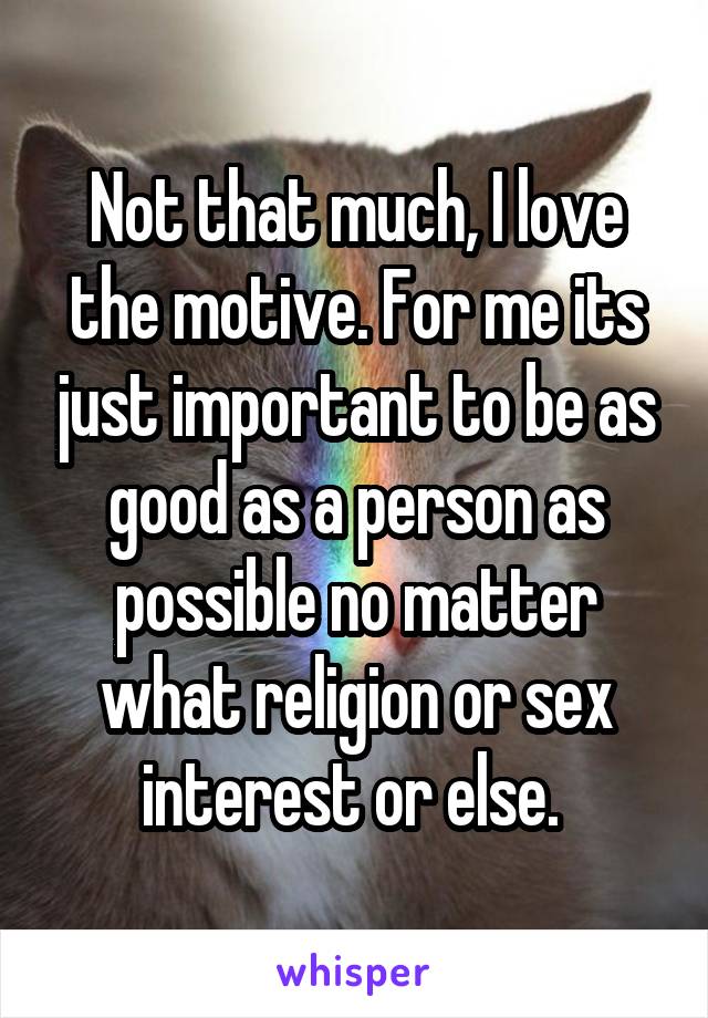Not that much, I love the motive. For me its just important to be as good as a person as possible no matter what religion or sex interest or else. 