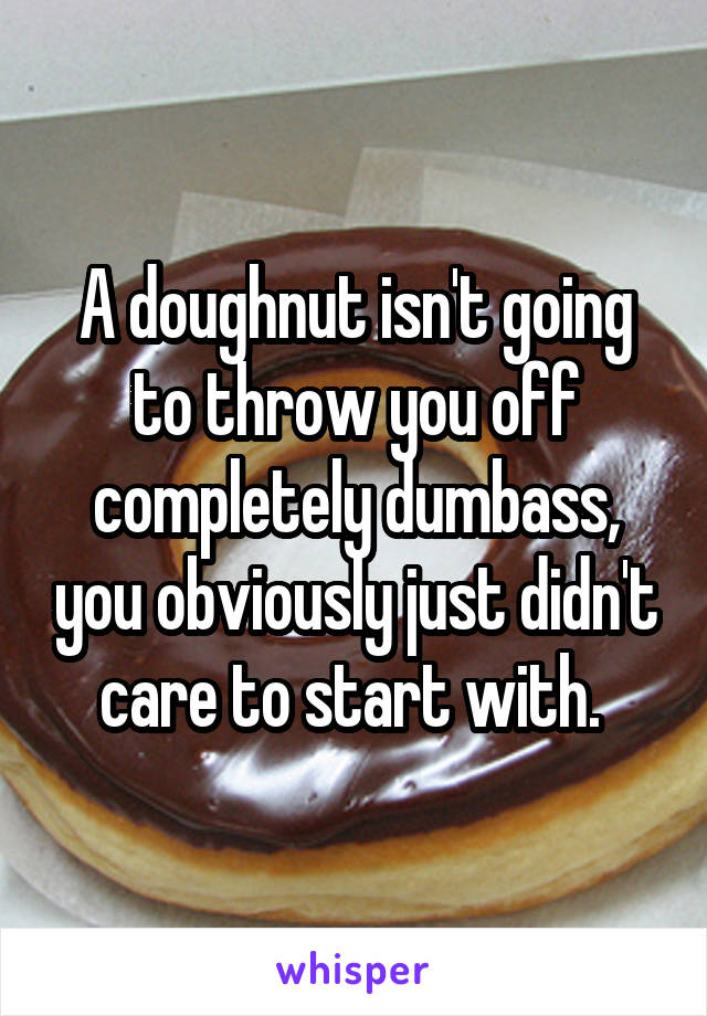 A doughnut isn't going to throw you off completely dumbass, you obviously just didn't care to start with. 