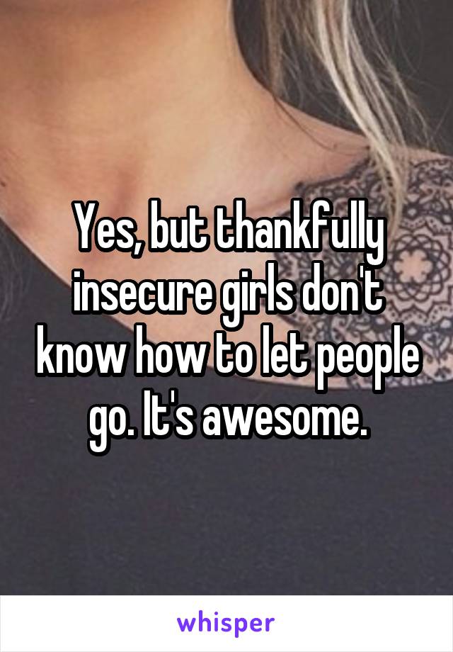 Yes, but thankfully insecure girls don't know how to let people go. It's awesome.