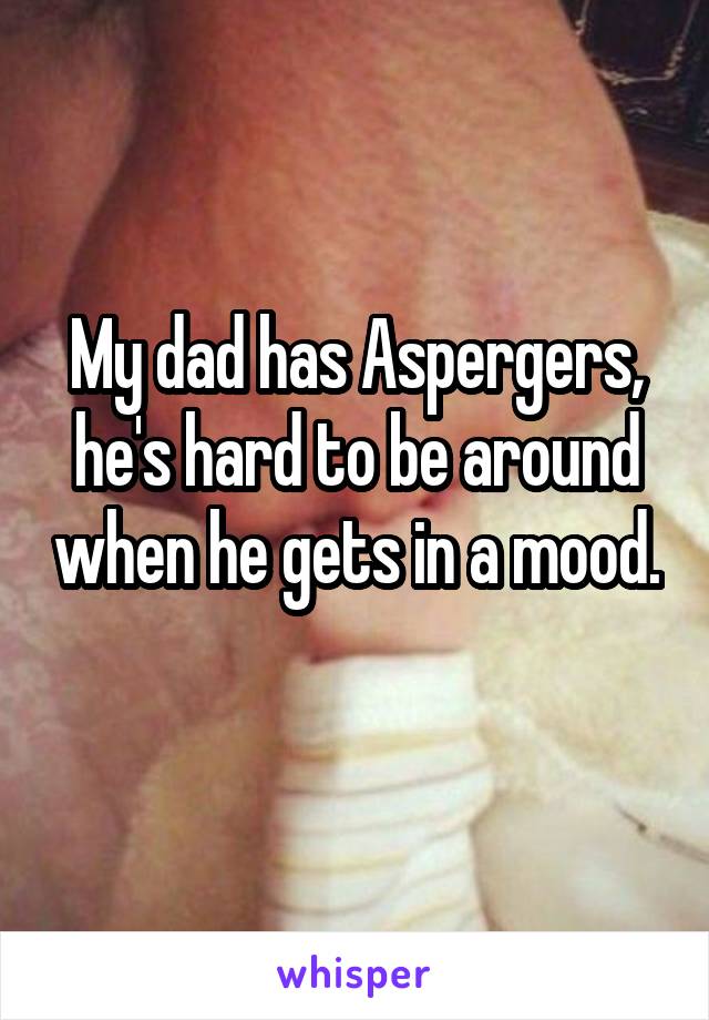 My dad has Aspergers, he's hard to be around when he gets in a mood. 