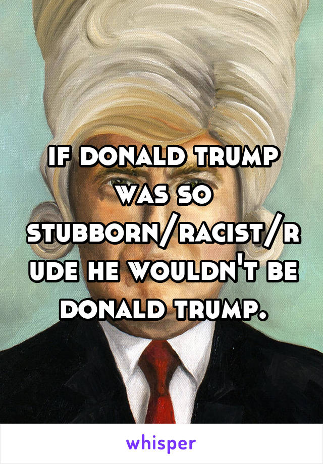 if donald trump was so stubborn/racist/rude he wouldn't be donald trump.