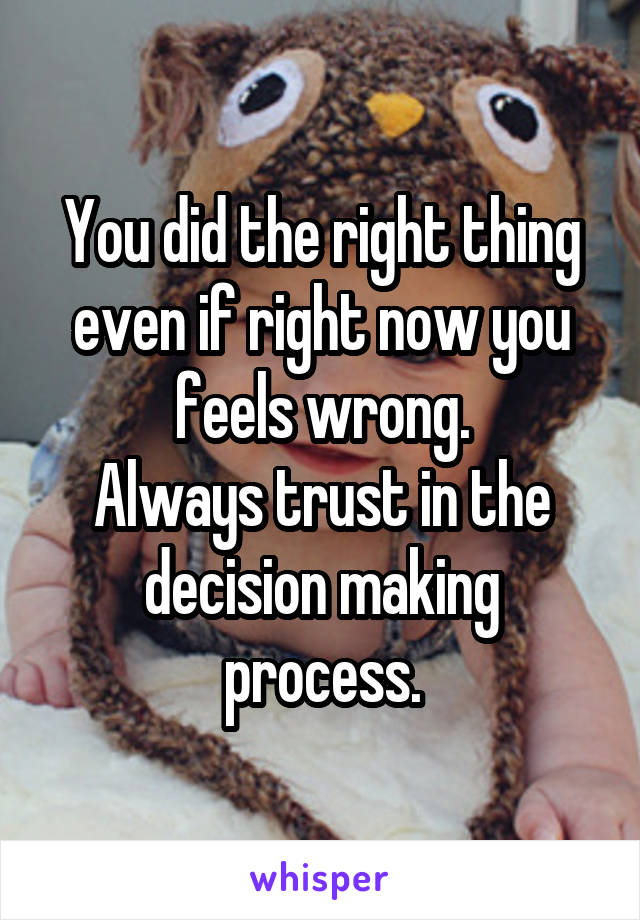 You did the right thing even if right now you feels wrong.
Always trust in the decision making process.