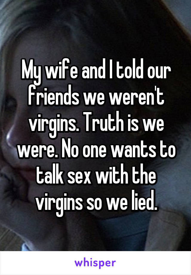 My wife and I told our friends we weren't virgins. Truth is we were. No one wants to talk sex with the virgins so we lied.