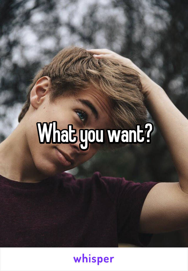 What you want?