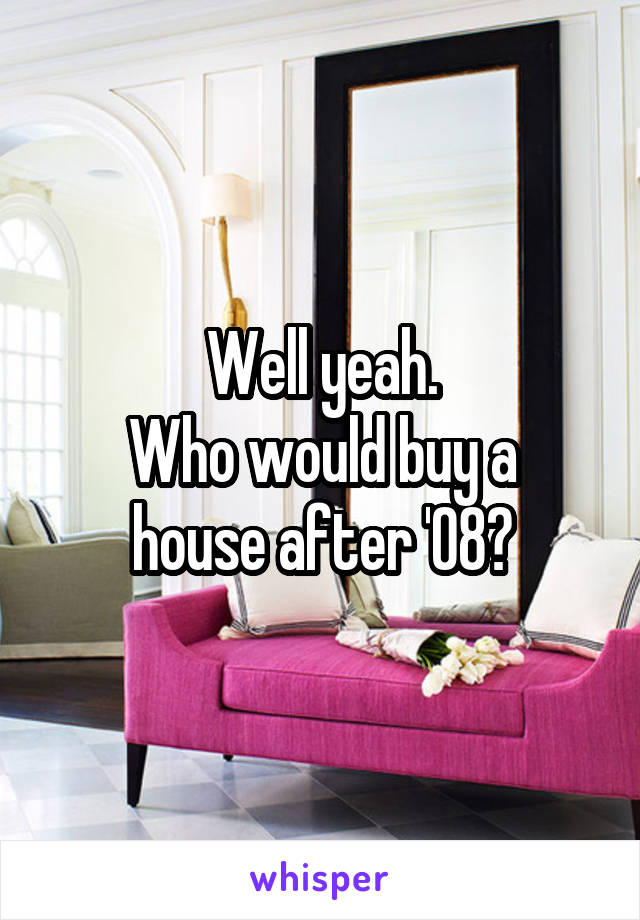 Well yeah.
Who would buy a house after '08?