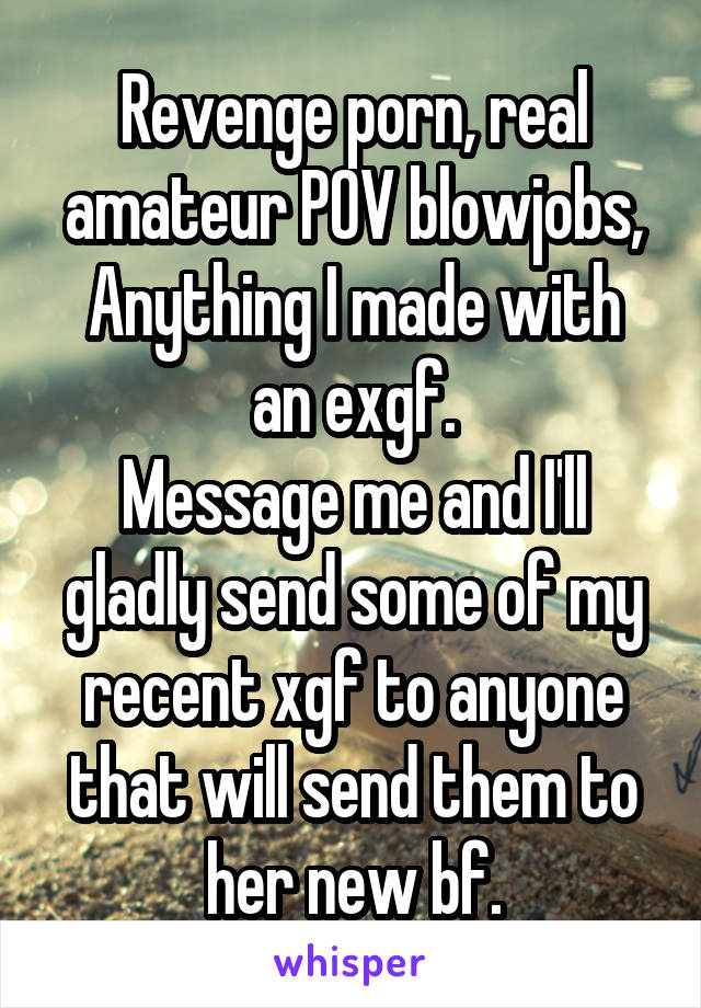 Revenge porn, real amateur POV blowjobs,
Anything I made with an exgf.
Message me and I'll gladly send some of my recent xgf to anyone that will send them to her new bf.