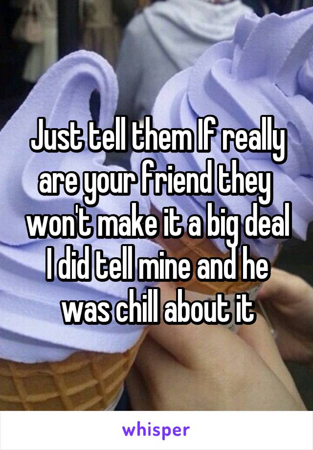 Just tell them If really are your friend they  won't make it a big deal I did tell mine and he was chill about it