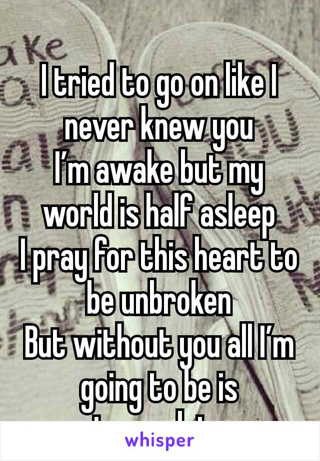 
I tried to go on like I never knew you
I’m awake but my world is half asleep
I pray for this heart to be unbroken
But without you all I’m going to be is incomplete