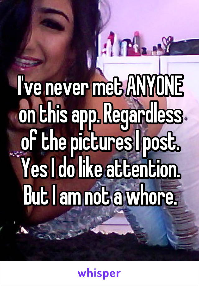 I've never met ANYONE on this app. Regardless of the pictures I post. Yes I do like attention. But I am not a whore.