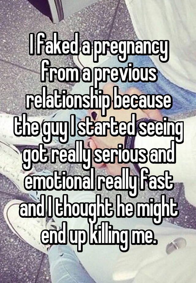 I faked a pregnancy from a previous relationship because the guy I started seeing got really serious and emotional really fast and I thought he might end up killing me.