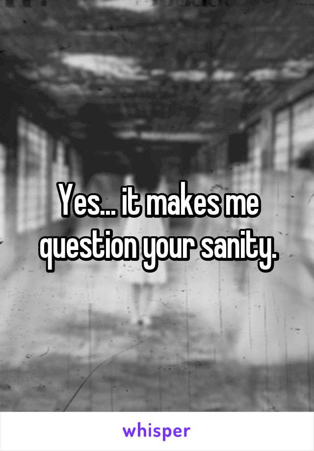 Yes... it makes me question your sanity.