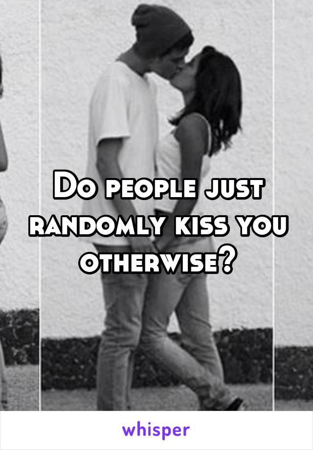 Do people just randomly kiss you otherwise?