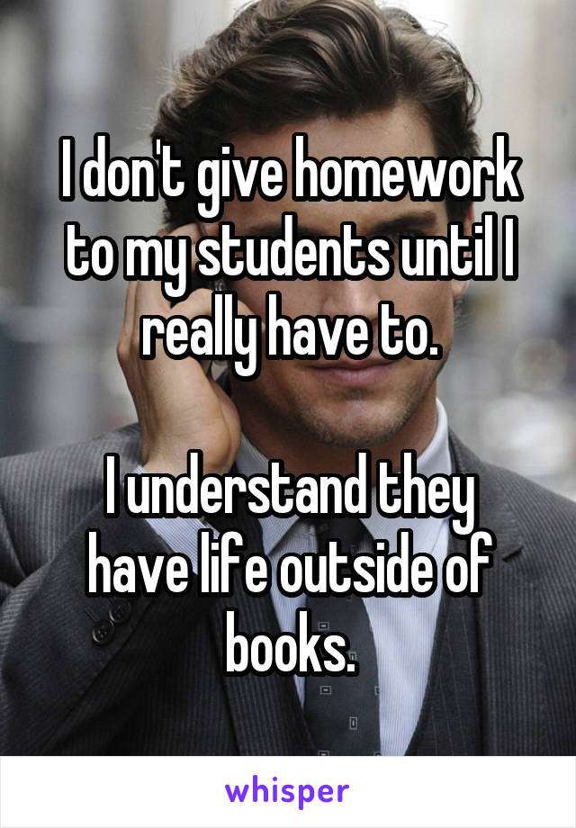 I don't give homework to my students until I really have to.

I understand they have life outside of books.