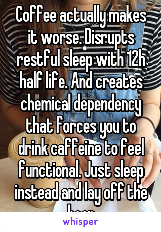 Coffee actually makes it worse. Disrupts restful sleep with 12h half life. And creates chemical dependency that forces you to drink caffeine to feel functional. Just sleep instead and lay off the bean