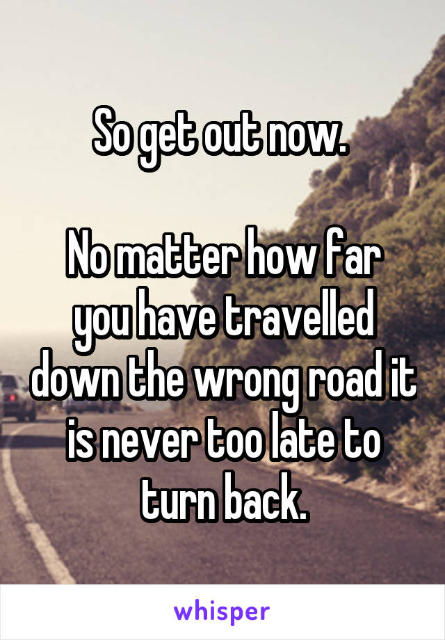 So get out now. 

No matter how far you have travelled down the wrong road it is never too late to turn back.