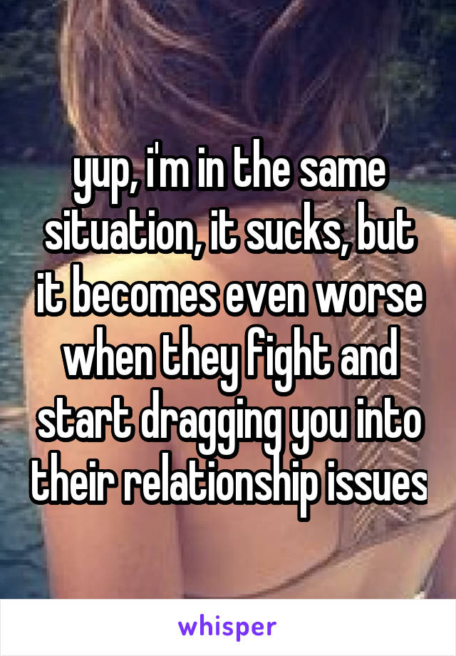 yup, i'm in the same situation, it sucks, but it becomes even worse when they fight and start dragging you into their relationship issues