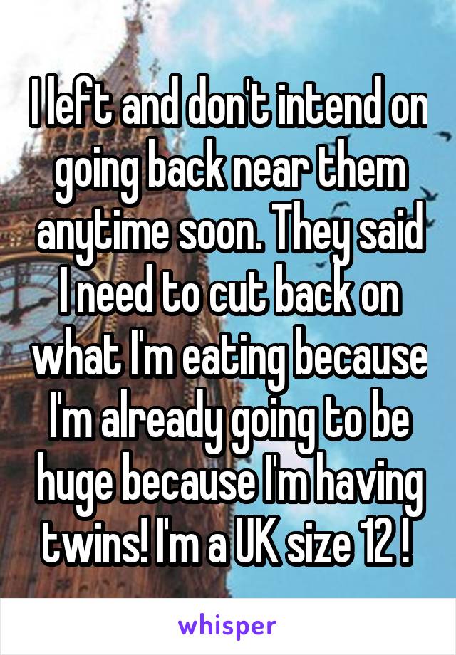 I left and don't intend on going back near them anytime soon. They said I need to cut back on what I'm eating because I'm already going to be huge because I'm having twins! I'm a UK size 12 ! 