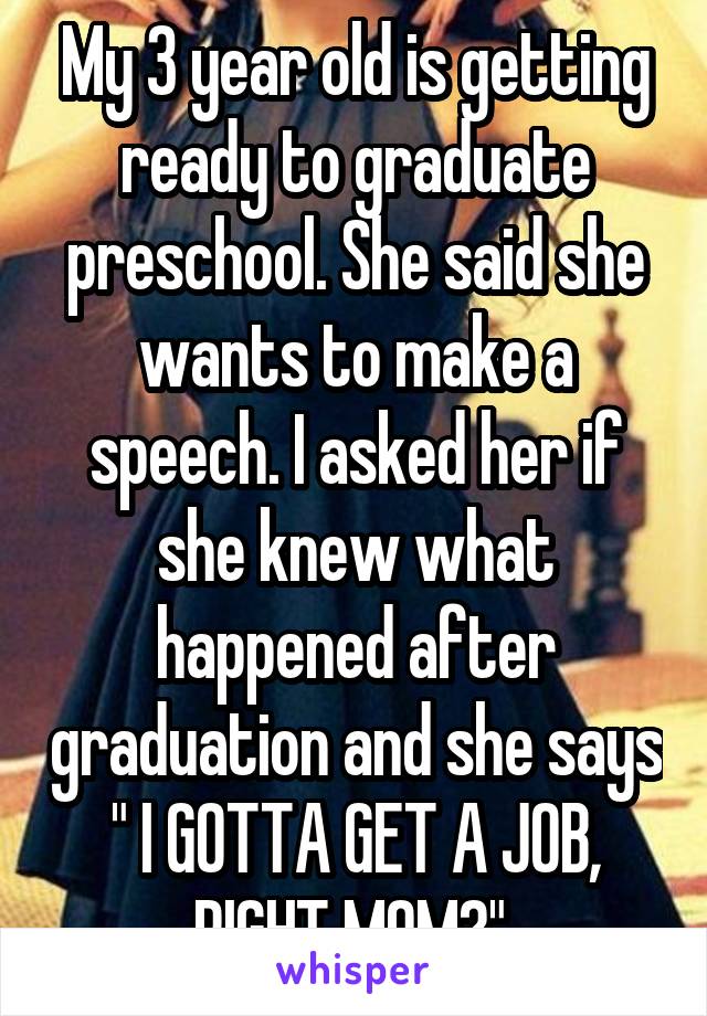 My 3 year old is getting ready to graduate preschool. She said she wants to make a speech. I asked her if she knew what happened after graduation and she says " I GOTTA GET A JOB, RIGHT MOM?" 