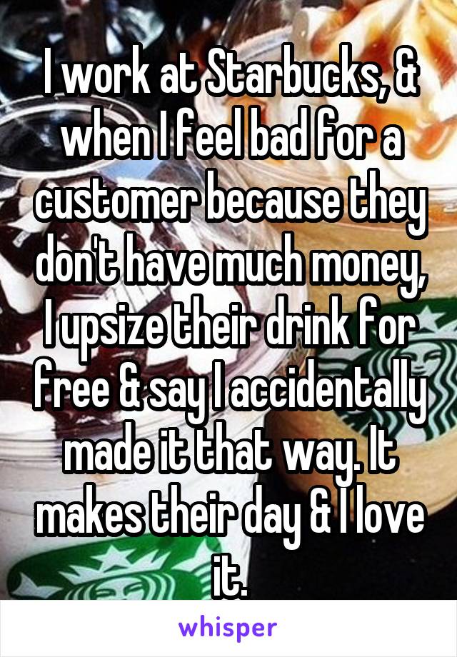 I work at Starbucks, & when I feel bad for a customer because they don't have much money, I upsize their drink for free & say I accidentally made it that way. It makes their day & I love it.